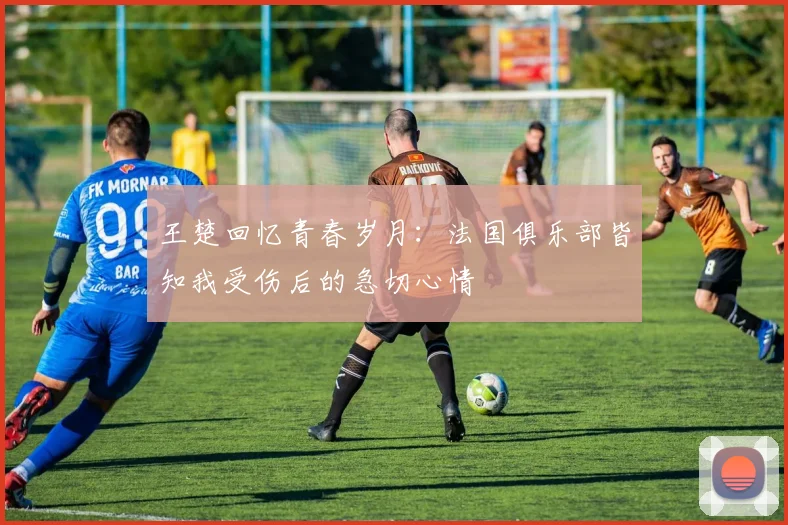 王楚回忆青春岁月：法国俱乐部皆知我受伤后的急切心情