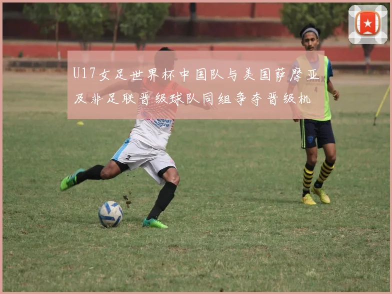 U17女足世界杯中国队与美国萨摩亚及非足联晋级球队同组争夺晋级机会