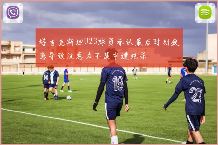 塔吉克斯坦U23球员承认最后时刻疲惫导致注意力不集中遭绝杀