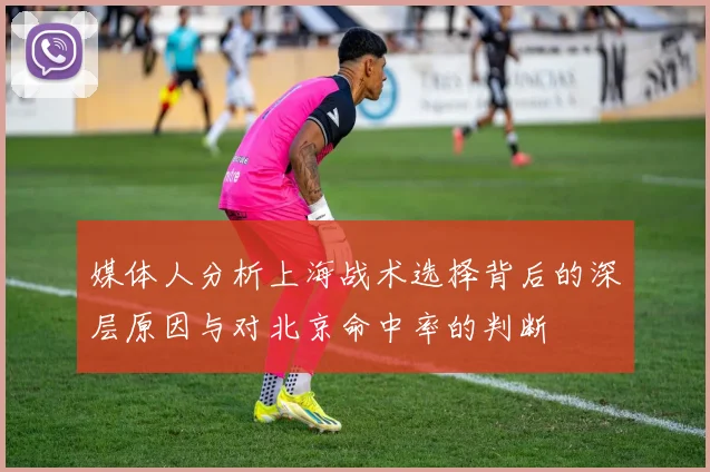 媒体人分析上海战术选择背后的深层原因与对北京命中率的判断