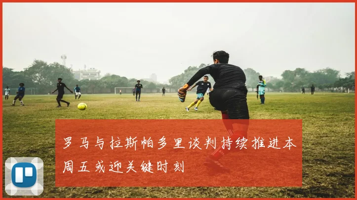 罗马与拉斯帕多里谈判持续推进本周五或迎关键时刻