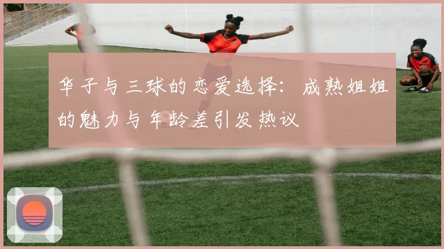 华子与三球的恋爱选择：成熟姐姐的魅力与年龄差引发热议