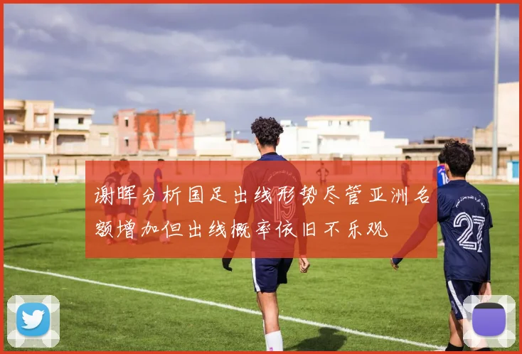 谢晖分析国足出线形势尽管亚洲名额增加但出线概率依旧不乐观