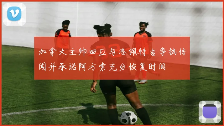加拿大主帅回应与洛佩特吉争执传闻并承诺阿方索充分恢复时间