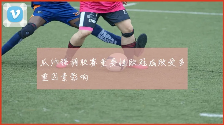 瓜帅强调联赛重要性欧冠成败受多重因素影响