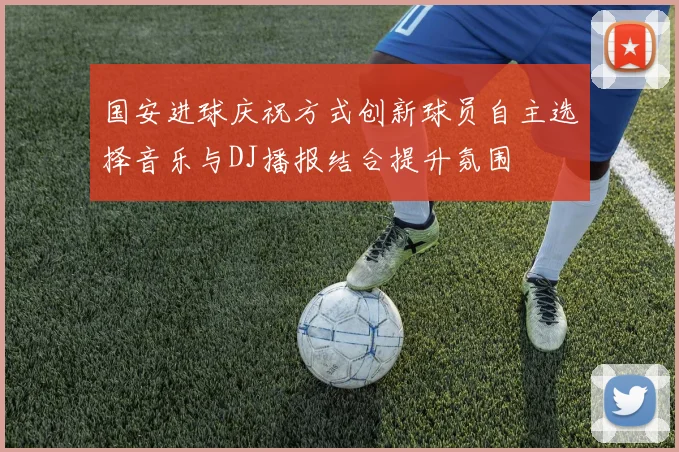 国安进球庆祝方式创新球员自主选择音乐与DJ播报结合提升氛围