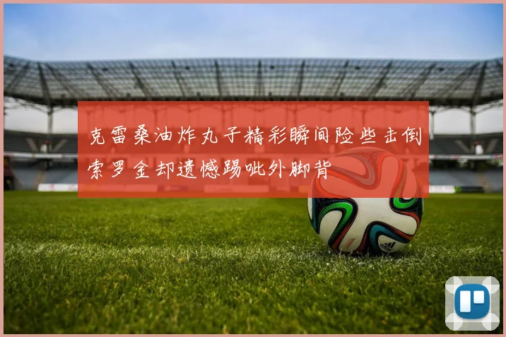 克雷桑油炸丸子精彩瞬间险些击倒索罗金却遗憾踢呲外脚背