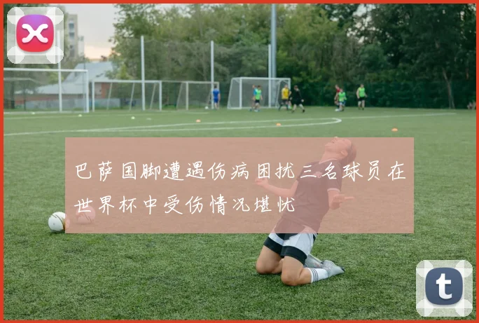 巴萨国脚遭遇伤病困扰三名球员在世界杯中受伤情况堪忧