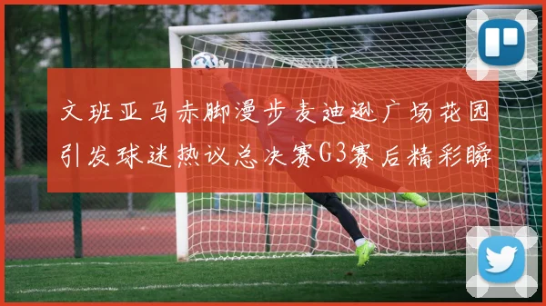 文班亚马赤脚漫步麦迪逊广场花园引发球迷热议总决赛G3赛后精彩瞬间