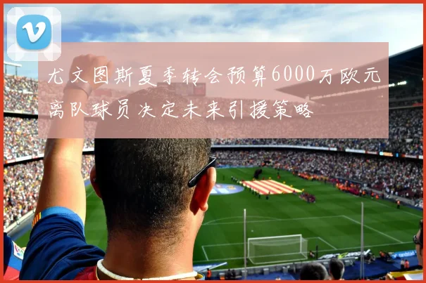 尤文图斯夏季转会预算6000万欧元离队球员决定未来引援策略