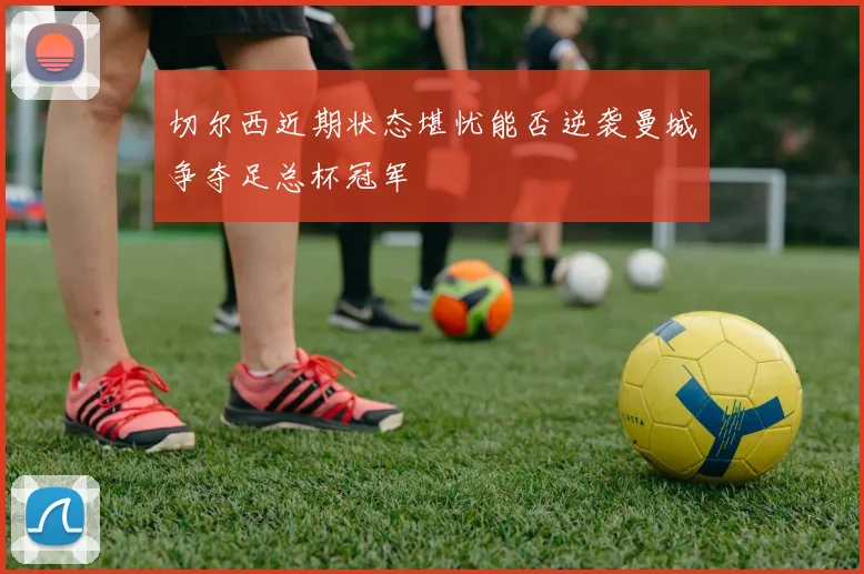 切尔西近期状态堪忧能否逆袭曼城争夺足总杯冠军