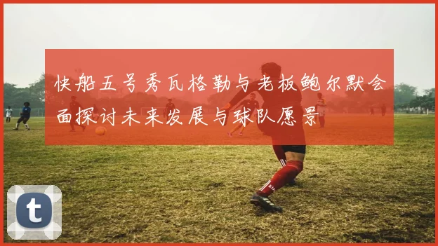 快船五号秀瓦格勒与老板鲍尔默会面探讨未来发展与球队愿景